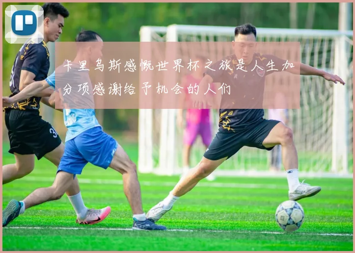 卡里乌斯感慨世界杯之旅是人生加分项感谢给予机会的人们