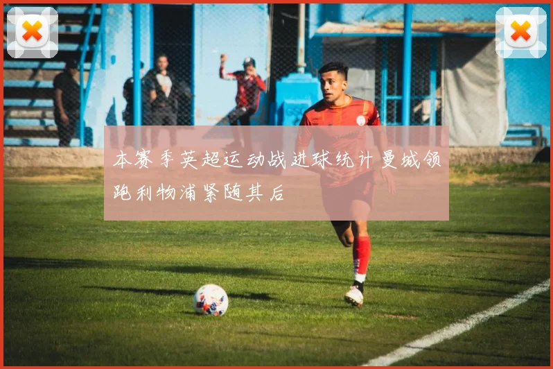 本赛季英超运动战进球统计曼城领跑利物浦紧随其后