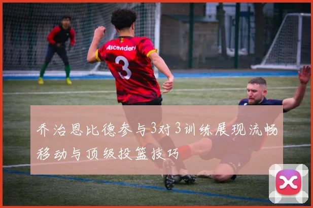 乔治恩比德参与3对3训练展现流畅移动与顶级投篮技巧
