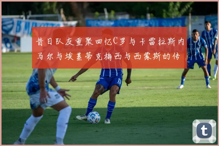 昔日队友重聚回忆C罗与卡雷拉斯内马尔与埃基蒂克梅西与西蒙斯的传奇故事
