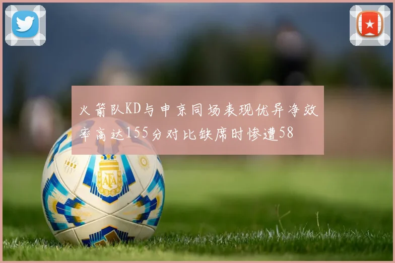 火箭队KD与申京同场表现优异净效率高达155分对比缺席时惨遭58