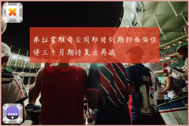 弗拉霍维奇合同即将到期却面临伤停三个月期待复出再战