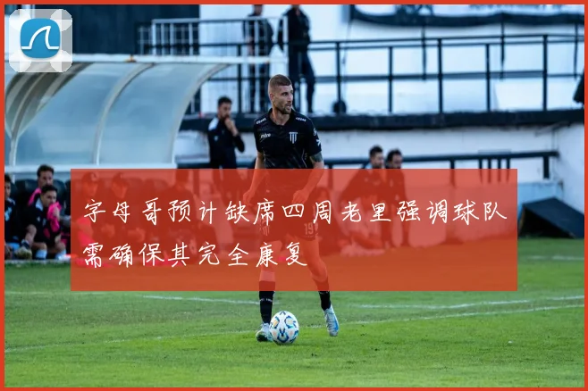 字母哥预计缺席四周老里强调球队需确保其完全康复