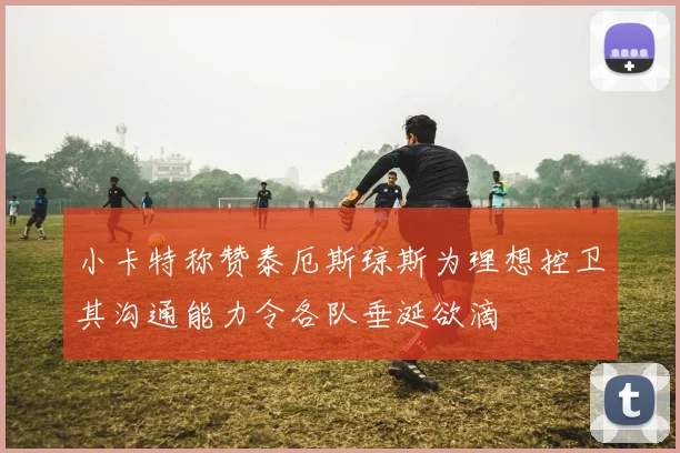小卡特称赞泰厄斯琼斯为理想控卫其沟通能力令各队垂涎欲滴