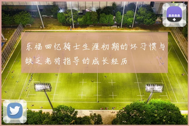 乐福回忆骑士生涯初期的坏习惯与缺乏老将指导的成长经历