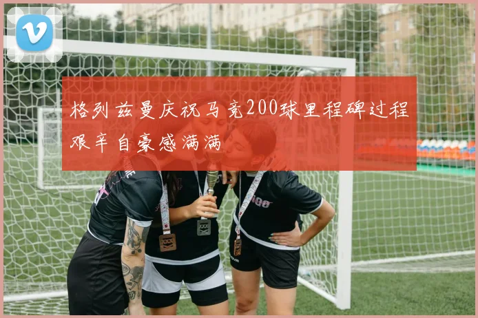 格列兹曼庆祝马竞200球里程碑过程艰辛自豪感满满