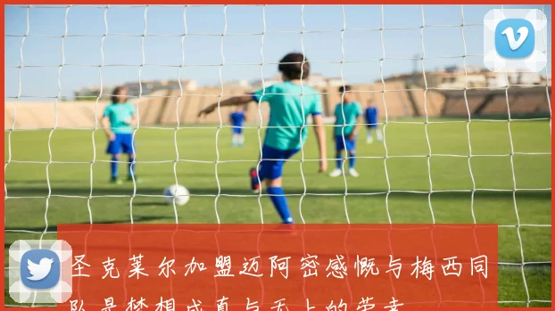 圣克莱尔加盟迈阿密感慨与梅西同队是梦想成真与无上的荣幸