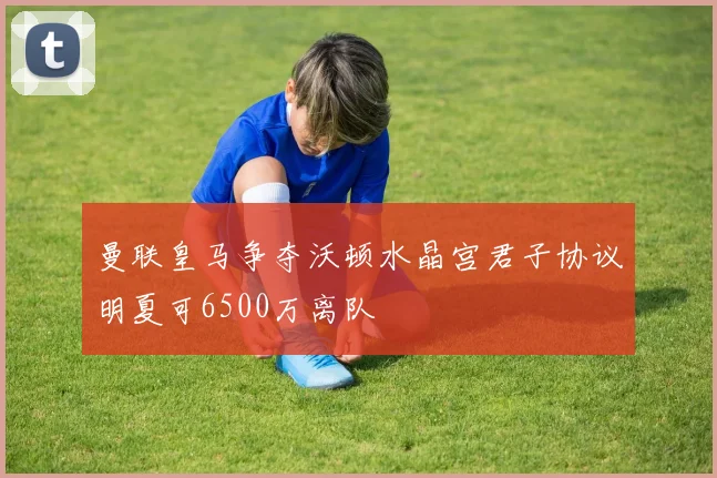 曼联皇马争夺沃顿水晶宫君子协议明夏可6500万离队