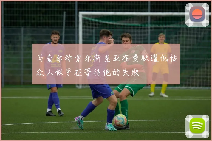 马奎尔称索尔斯克亚在曼联遭低估众人似乎在等待他的失败