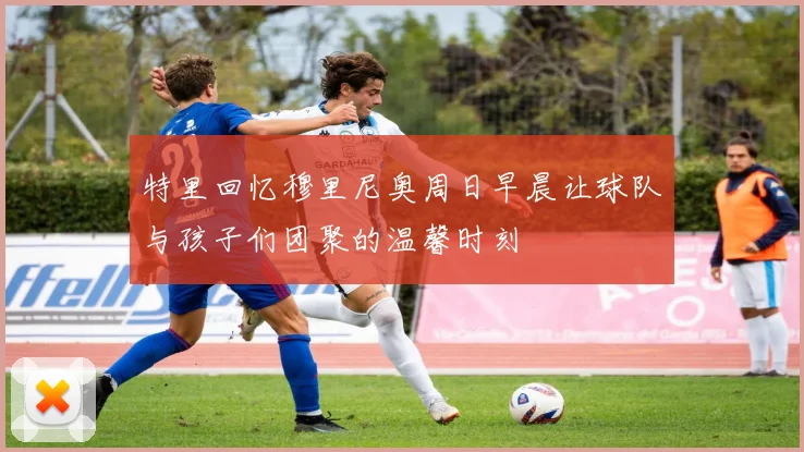 特里回忆穆里尼奥周日早晨让球队与孩子们团聚的温馨时刻