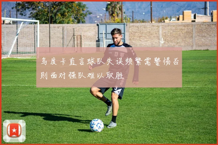 乌度卡直言球队失误频繁需警惕否则面对强队难以取胜