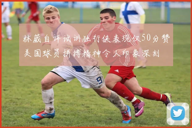 林葳自评试训独行侠表现仅50分赞美国球员拼搏精神令人印象深刻