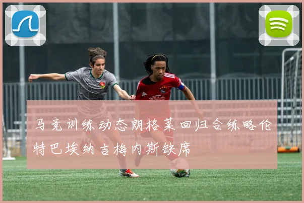 马竞训练动态朗格莱回归合练略伦特巴埃纳吉梅内斯缺席