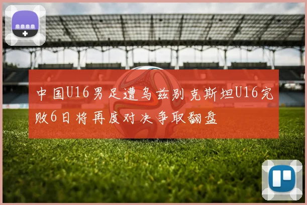中国U16男足遭乌兹别克斯坦U16完败6日将再度对决争取翻盘