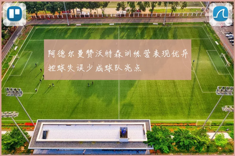 阿德尔曼赞沃特森训练营表现优异控球失误少成球队亮点