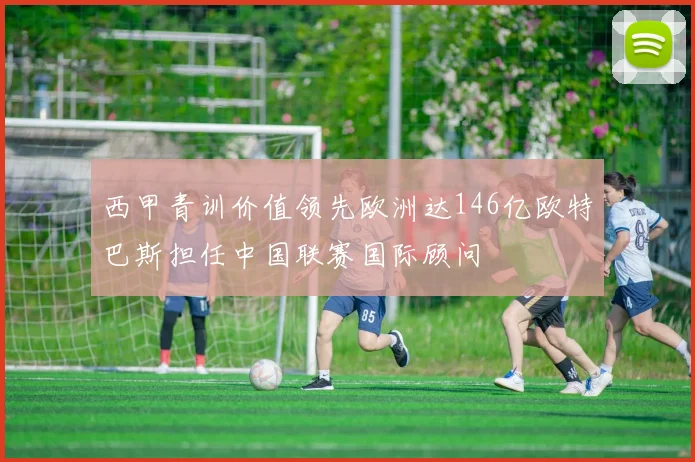 西甲青训价值领先欧洲达146亿欧特巴斯担任中国联赛国际顾问