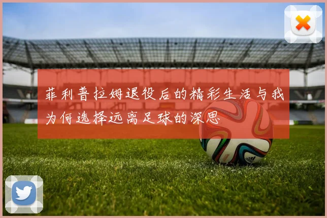 菲利普拉姆退役后的精彩生活与我为何选择远离足球的深思