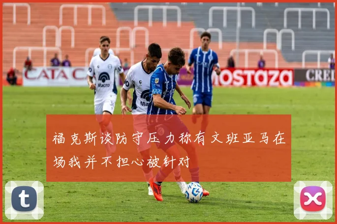 福克斯谈防守压力称有文班亚马在场我并不担心被针对
