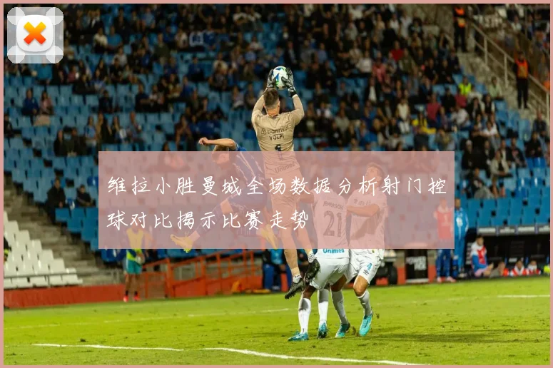 维拉小胜曼城全场数据分析射门控球对比揭示比赛走势
