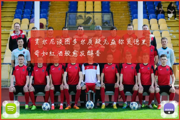 贾尔尼谈图多尔质疑无益称莫德里奇如红酒般愈发醇香