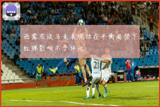 西蒙尼谈马竞表现称在平衡局势下红牌影响不予评论