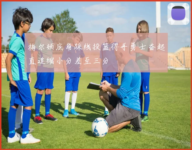 梅尔顿底角踩线投篮得手勇士奋起直追缩小分差至三分