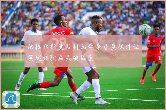 纳格尔斯曼与科瓦奇争夺曼联帅位英超经验成关键因素