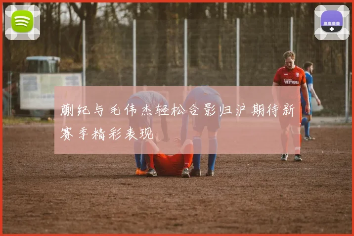 蒯纪与毛伟杰轻松合影归沪期待新赛季精彩表现