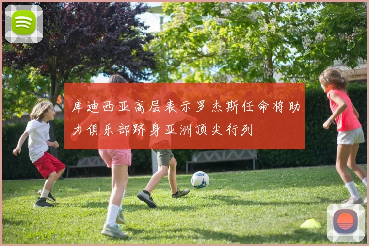 库迪西亚高层表示罗杰斯任命将助力俱乐部跻身亚洲顶尖行列