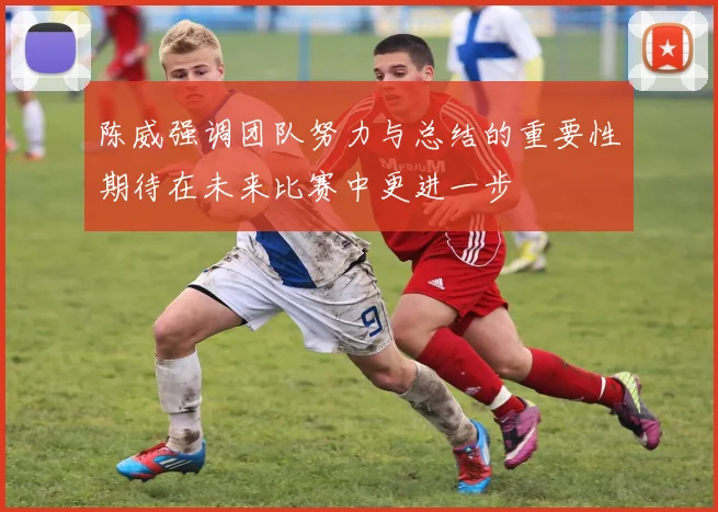 陈威强调团队努力与总结的重要性期待在未来比赛中更进一步