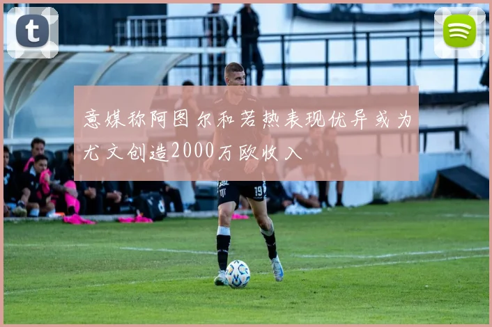 意媒称阿图尔和若热表现优异或为尤文创造2000万欧收入