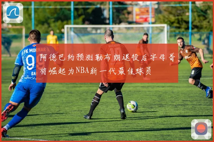 阿德巴约预测勒布朗退役后字母哥将崛起为NBA新一代最佳球员