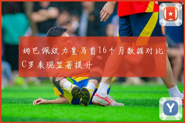 姆巴佩效力皇马首16个月数据对比C罗表现显著提升
