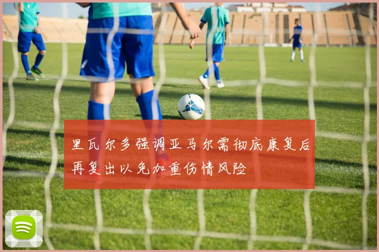 里瓦尔多强调亚马尔需彻底康复后再复出以免加重伤情风险