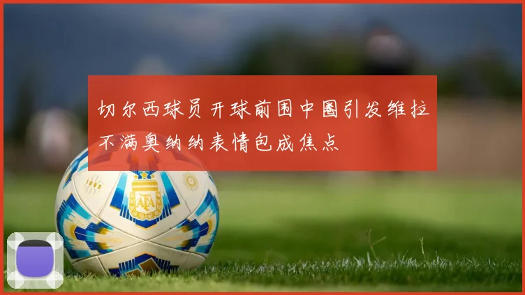切尔西球员开球前围中圈引发维拉不满奥纳纳表情包成焦点