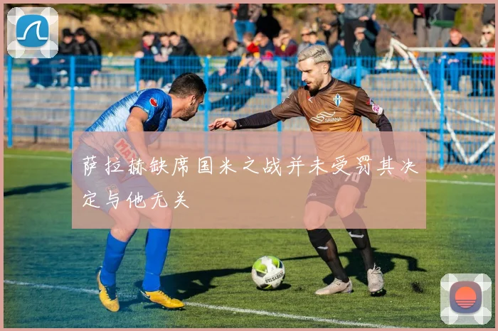 萨拉赫缺席国米之战并未受罚其决定与他无关