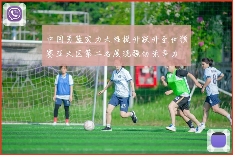 中国男篮实力大幅提升跃升至世预赛亚大区第二名展现强劲竞争力