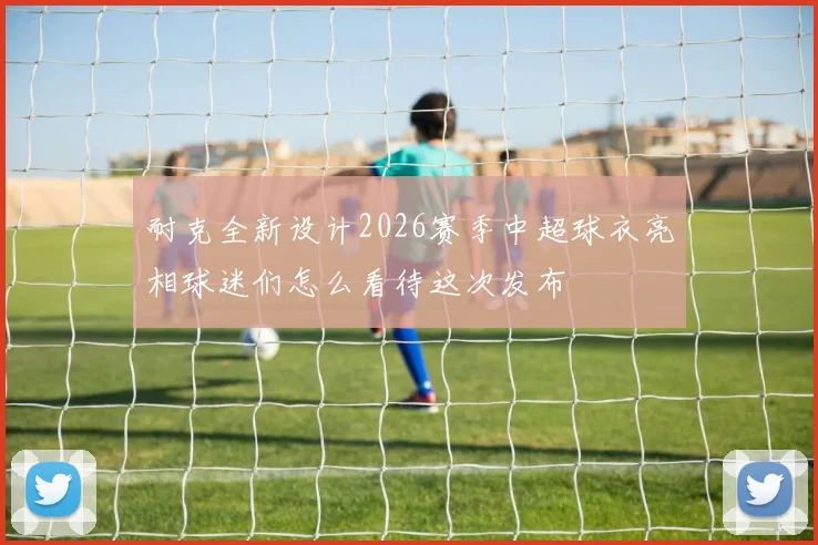 耐克全新设计2026赛季中超球衣亮相球迷们怎么看待这次发布