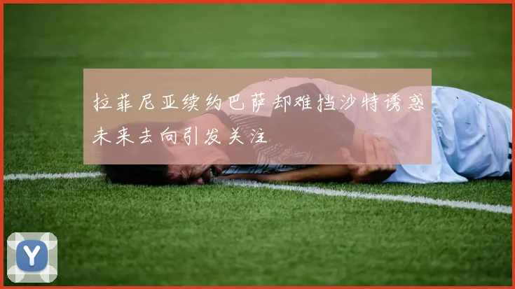拉菲尼亚续约巴萨却难挡沙特诱惑未来去向引发关注