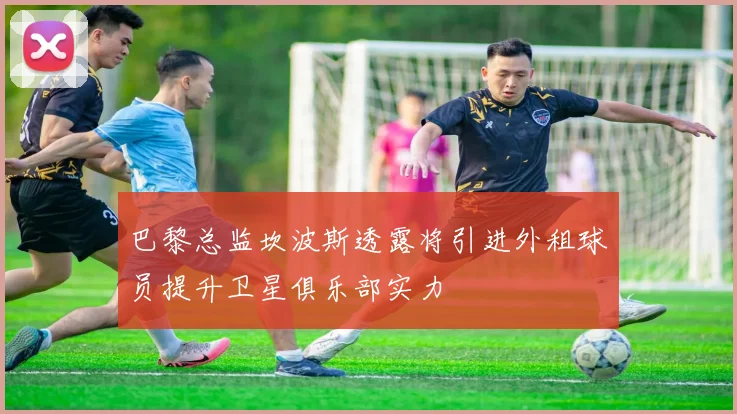 巴黎总监坎波斯透露将引进外租球员提升卫星俱乐部实力